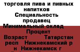 торговля пива и пивных напитков › Специальность ­ продавец › Минимальный оклад ­ 15 000 › Процент ­ 2 › Возраст ­ 17 - Татарстан респ., Нижнекамский р-н, Нижнекамск г. Работа » Резюме   